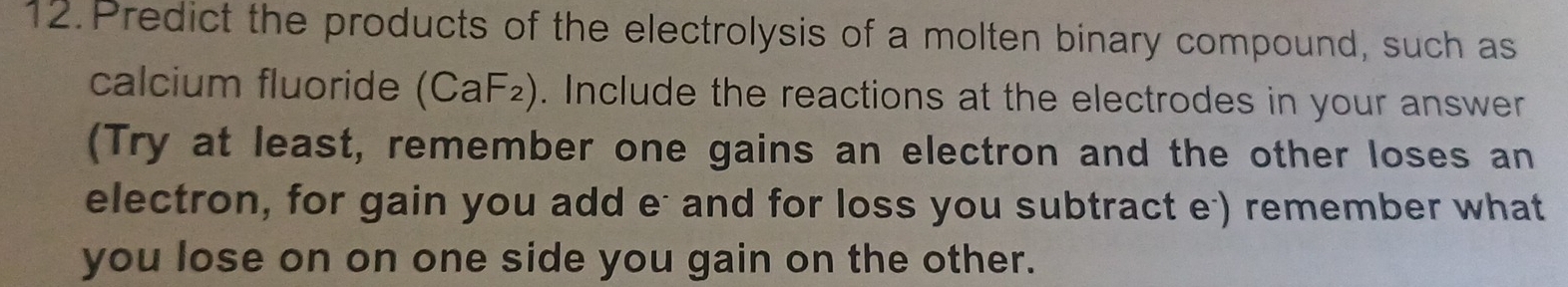 Predict the products of the electrolysis of a molten binary compound, such as 
calcium fluoride (CaF_2). Include the reactions at the electrodes in your answer 
(Try at least, remember one gains an electron and the other loses an 
electron, for gain you add e- and for loss you subtract e) remember what 
you lose on on one side you gain on the other.