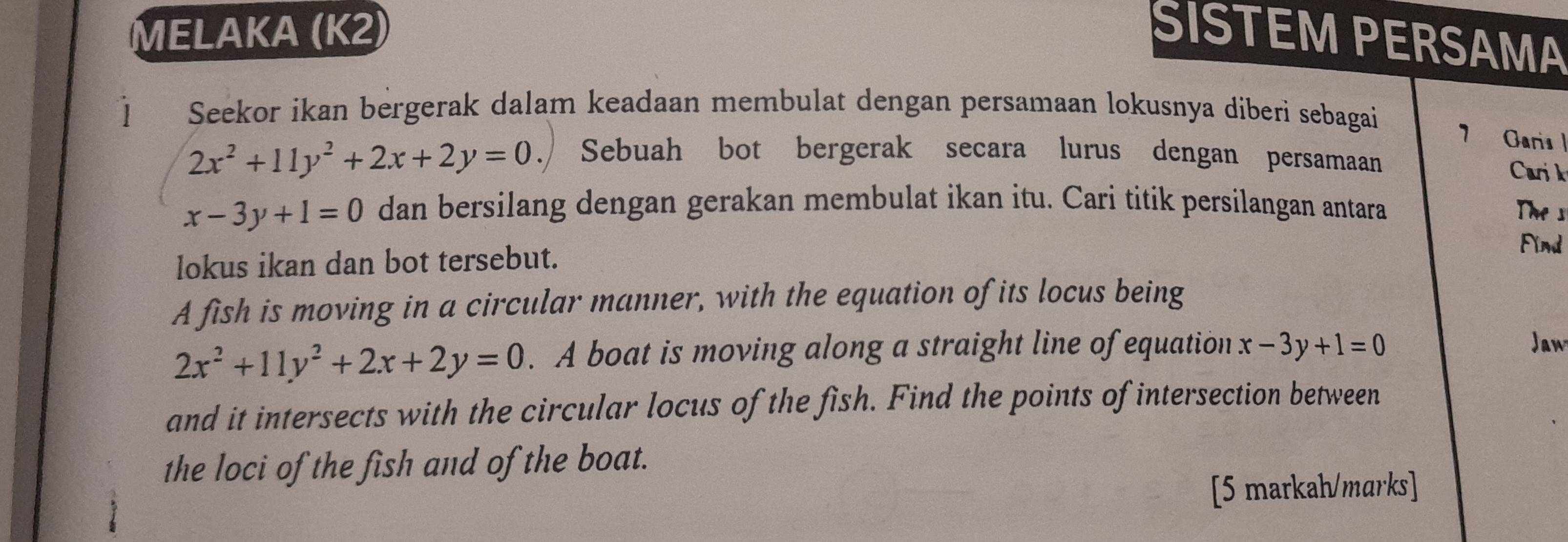 MELAKA (K2) SISTEM PERSAMA 
] Seekor ikan bergerak dalam keadaan membulat dengan persamaan lokusnya diberi sebagai 
7 Garis |
2x^2+11y^2+2x+2y=0. Sebuah bot bergerak secara lurus dengan persamaan Carik
x-3y+1=0 dan bersilang dengan gerakan membulat ikan itu. Cari titik persilangan antara The s 
lokus ikan dan bot tersebut. 
Find 
A fish is moving in a circular manner, with the equation of its locus being
2x^2+11y^2+2x+2y=0. A boat is moving along a straight line of equation x-3y+1=0
Jaw 
and it intersects with the circular locus of the fish. Find the points of intersection between 
the loci of the fish and of the boat. 
[5 markah/marks]