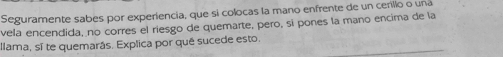 Seguramente sabes por experiencia; que si colocas la mano enfrente de un cerillo o una 
vela encendida, no corres el riesgo de quemarte, pero, si pones la mano encima de la 
llama, sí te quemarás. Explica por qué sucede esto.