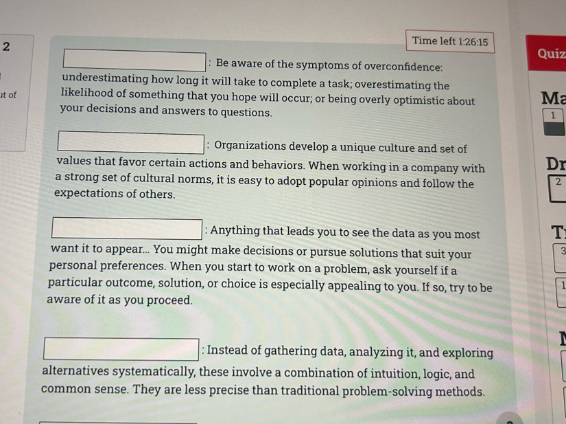 Time left 1:26:15 
Quiz 
: Be aware of the symptoms of overconfidence: 
underestimating how long it will take to complete a task; overestimating the 
ɪt of likelihood of something that you hope will occur; or being overly optimistic about Ma 
your decisions and answers to questions. 
1 
□ : Organizations develop a unique culture and set of 
values that favor certain actions and behaviors. When working in a company with Dr 
a strong set of cultural norms, it is easy to adopt popular opinions and follow the 
2 
expectations of others. 
□ : Anything that leads you to see the data as you most T 
want it to appear... You might make decisions or pursue solutions that suit your 
3 
personal preferences. When you start to work on a problem, ask yourself if a 
particular outcome, solution, or choice is especially appealing to you. If so, try to be 1 
aware of it as you proceed. 
□ : Instead of gathering data, analyzing it, and exploring 
alternatives systematically, these involve a combination of intuition, logic, and 
common sense. They are less precise than traditional problem-solving methods.