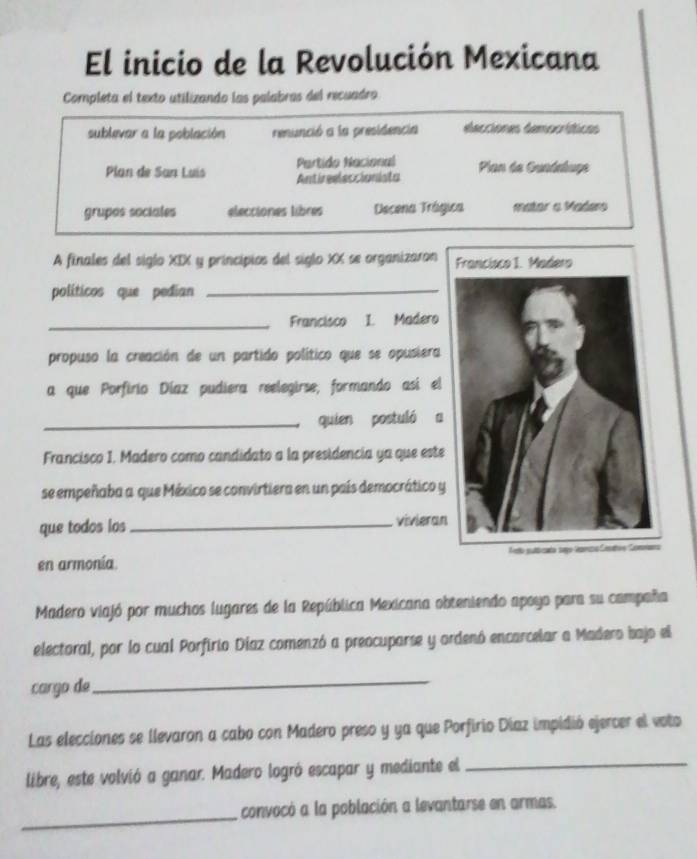 El inicio de la Revolución Mexicana 
Completa el texto utilizando las palabras del recuadro 
sublevar a la población renunció a la presidencia elecciones democríticos 
Partido Nacional 
Plan de San Luis Antireeleccionista Plan de Guadaluge 
grupos sociales elecciones libres Decena Trágica mator a Madero 
A finales del siglo XIX y principios del siglo XX se organizaron 
políticos que pedian_ 
_Francisco I. Madero 
propuso la creación de un partido político que se opusiera 
a que Porfirio Díaz pudiera reelegirse, formando así el 
_quien postuló a 
Francisco I. Madero como candidato a la presidencia ya que este 
se empeñaba a que México se convirtiera en un país democrático y 
que todos los _vivieran 
en armonía 
Madero viajó por muchos lugares de la República Mexicana obteniendo apoyo para su campaña 
electoral, por lo cual Porfirio Díaz comenzó a preocuparse y ordenó encarcelar a Madero bajo el 
cargo de 
_ 
Las elecciones se llevaron a cabo con Madero preso y ya que Porfirio Díaz impidió ejercer el voto 
libre, este volvió a ganar. Madero logró escapar y mediante el_ 
_ 
convocó a la población a levantarse en armas.