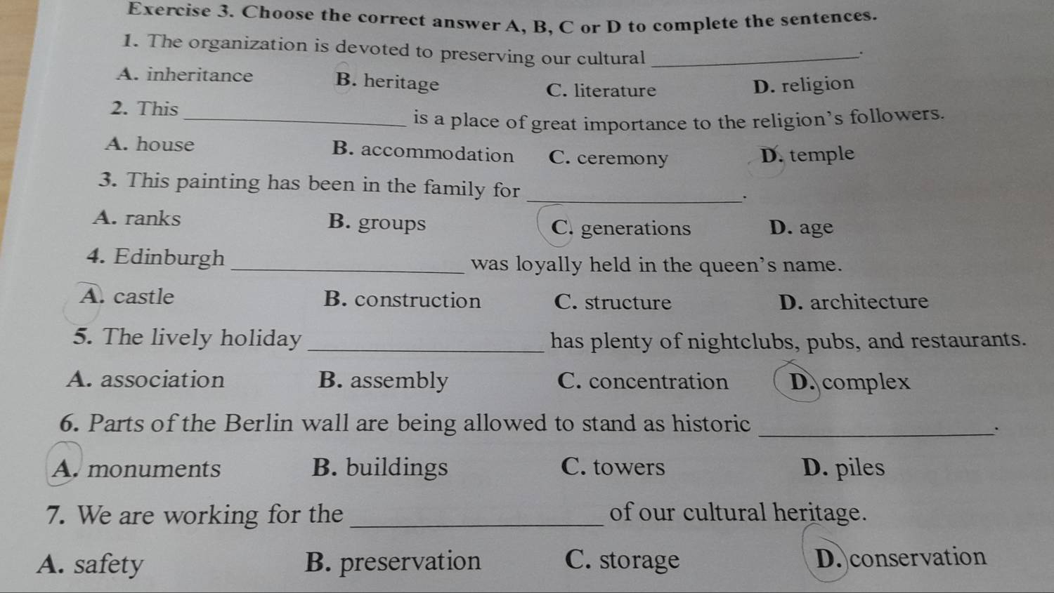 Choose the correct answer A, B, C or D to complete the sentences.
1. The organization is devoted to preserving our cultural_
:
A. inheritance B. heritage
C. literature D. religion
2. This
_is a place of great importance to the religion’s followers.
A. house B. accommodation C. ceremony
D. temple
_
3. This painting has been in the family for
A. ranks B. groups C. generations D. age
4. Edinburgh _was loyally held in the queen's name.
A. castle B. construction C. structure D. architecture
5. The lively holiday_ has plenty of nightclubs, pubs, and restaurants.
A. association B. assembly C. concentration D. complex
6. Parts of the Berlin wall are being allowed to stand as historic_
A. monuments B. buildings C. towers D. piles
7. We are working for the _of our cultural heritage.
A. safety B. preservation C. storage D. conservation