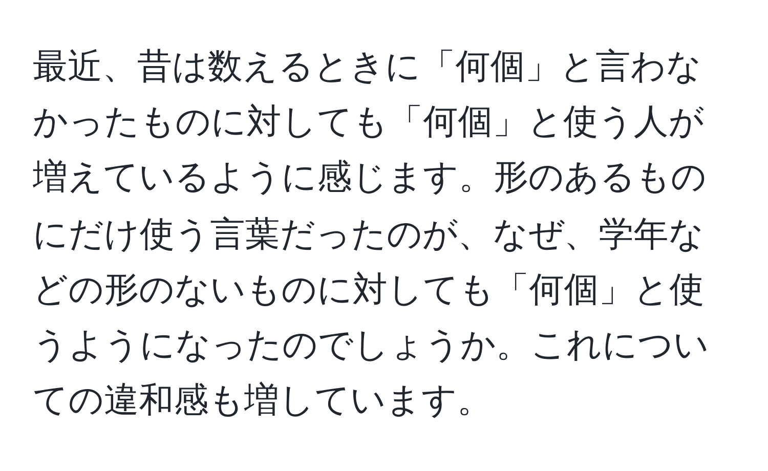 最近、昔は数えるときに「何個」と言わなかったものに対しても「何個」と使う人が増えているように感じます。形のあるものにだけ使う言葉だったのが、なぜ、学年などの形のないものに対しても「何個」と使うようになったのでしょうか。これについての違和感も増しています。