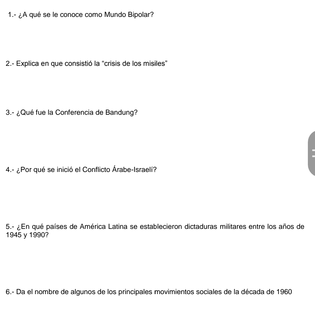 1.- ¿A qué se le conoce como Mundo Bipolar? 
2.- Explica en que consistió la “crisis de los misiles” 
3.- ¿Qué fue la Conferencia de Bandung? 
. 
4.- ¿Por qué se inició el Conflicto Árabe-Israelí? 
5.- ¿En qué países de América Latina se establecieron dictaduras militares entre los años de 
1945 y 1990? 
6.- Da el nombre de algunos de los principales movimientos sociales de la década de 1960