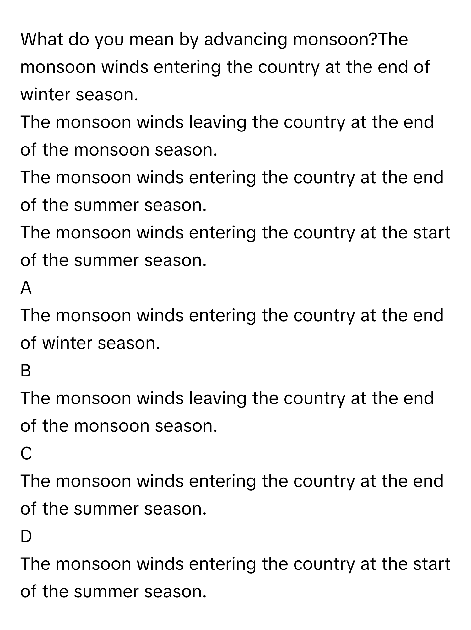 What do you mean by advancing monsoon?The monsoon winds entering the country at the end of winter season.
The monsoon winds leaving the country at the end of the monsoon season.
The monsoon winds entering the country at the end of the summer season.
The monsoon winds entering the country at the start of the summer season.

A  
The monsoon winds entering the country at the end of winter season. 


B  
The monsoon winds leaving the country at the end of the monsoon season. 


C  
The monsoon winds entering the country at the end of the summer season. 


D  
The monsoon winds entering the country at the start of the summer season.