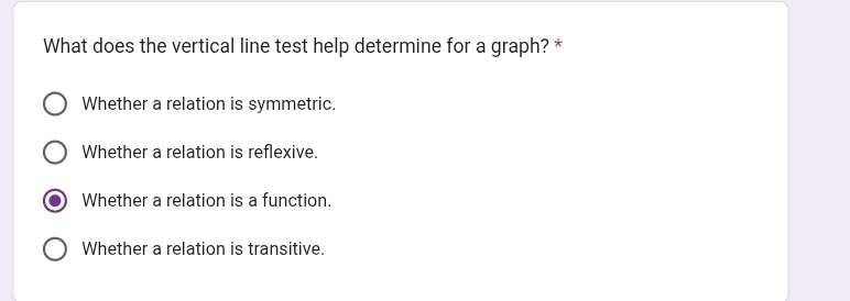 What does the vertical line test help determine for a graph? *
Whether a relation is symmetric.
Whether a relation is reflexive.
Whether a relation is a function.
Whether a relation is transitive.