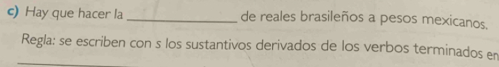 Hay que hacer la _de reales brasileños a pesos mexicanos. 
Regla: se escriben con s los sustantivos derivados de los verbos terminados en