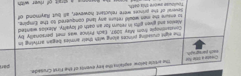 Create a title for The article below explains the key events of the First Crusade. 
each paragraph. par 
The eight crusading princes along with their armies began arriving in 
Constantinople from May 1097. Each Prince was met personally by 
Alexios and given gifts in return for an oath of loyalty. Alexios wanted 
to ensure the men would return any land conquered to the Empire. 
Several of the princes were reluctant however, all but Raymond of 
Toulouse swore this oath. 
e orporus a strait of river with