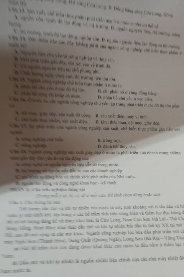 Xăm thờ g Hồng, ĐB sông Cưu Long, D. Đồng bằng sông Cưu Long, Đông
Ta E4 San xud, chể biển thực phẩm phát triển mạnh ở nước ta nhớ ưu thể và
4 nguời vou, trình độ lao động và thị trường. B. nguồn nguyên liệu, thị trường, săng
E: mộ tường, trình độ lao động, nguồn vốn. D. nguồn nguyên liệu, lao động và thị trường,
mde m?
Ch Hà Đực điểm nào san đây không phát của ngành công nghiệp chế biên thực phẩm tr
A. Nguyên liệu chủ yếu tử nòng nghiệp và thúy sản.
B. Môi phm triên gần đây, đôi hói cao về trinh độ.
C Cô nguễa nguyên liệu tại chỗ phong phú.
B Chủ lượng ngày căng cao, thị trường tiêu thụ lớn.
Ch 15. Ngành công nghiệp chế biển thực phẩm ở nước ta
A phin bố chú yêu ở các đô thị lớn. B. chí phân bố ở vùng đồng bằng.
C phin bộ rộng rãi khắp cá mước. D. phần bổ chủ yếu ở ven biển.
Vă 16, Ở mộc m, các ngành công nghiệp chủ yếu tập trung phát triển ở các đô thị lớn gồm
A đội mụy, giáy đếp, sản xuất đồ uống. B. sản xuất điện, máy vi tính.
C chc tiện thực phẩm, sản xuất điện. D. khai thác than, đệt may, giây đép.
Cáu 17. Sự phá triên của ngành công nghiệp sản xuất, chế biển thực phẩm gắn liễn với
ngành
A. công nghiệp chế biến, B. trồng trọt.
C. nông nghiệp, D. đánh bắt thủy sán.
Các T8. Nganh công nghiệp sản xuất giảy đép ở nước ta phát triển khá nhanh trong những
săn căn đây chu yêu do sự tác động của
A. công nghệ và nguồn nguyên liệu sẵn có trong nước.
B. thị trường và ngoồn vôn đầu tư của các doanh nghiệp.
Coợm trình tự động hóa và chính sách phát triển của Nhà nước.
D nguồn hư động và công nghệ khoa học - kỹ thuật.
hà H. Cầu trấc nghiệm đùng sai
(Trong mỗi ( a), b), c), đ) ở mỗi cầu, thị sinh chọn đúng hoặc sai).
Cáp 1. Chc thông tin sa
Trể lượng đảo thổ và khi tự nhiên của nước ta ước tính khoàng vài tí tần dầu và hà
tan Ti mề khối khi, tập trung ở các bê trấm tích trên vùng biên và thêm lục địa, trong ở
ể i lượng đảng kế và đang khai thác là Cứu Long, Nam Côn Sơn Mã Lai - Thổ Ch
Sông Hơng Hoạ: động khai thác dầu thô và khi tự nhiện bắt đầu từ thể kỷ XX tại mô
Hể sc đó mô rộng re các mô khác. Ngành công nghiệp lọc hóa đầu phát triển với cá
ày Nggài Sơn (Thanh Hòa), Dung Quất (Quảng Ngãi), Long Sơn (Bà Rịa - Vũng Tàu
Ha hể trăm tích lớm đang được khai thác của nước ta đều nằm ở thêm lục ở
Nam
Thâu mô và khi tự nhiên là nguồn nhiên liệu chính của các nhà máy nhiệt đi
e  mo d