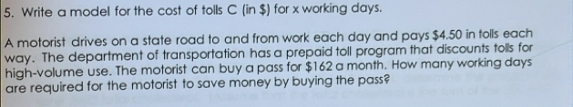 Write a model for the cost of tolls C (in $) for x working days. 
A motorist drives on a state road to and from work each day and pays $4.50 in tolls each 
way. The department of transportation has a prepaid toll program that discounts tolls for 
high-volume use. The motorist can buy a pass for $162 a month. How many working days
are required for the motorist to save money by buying the pass?