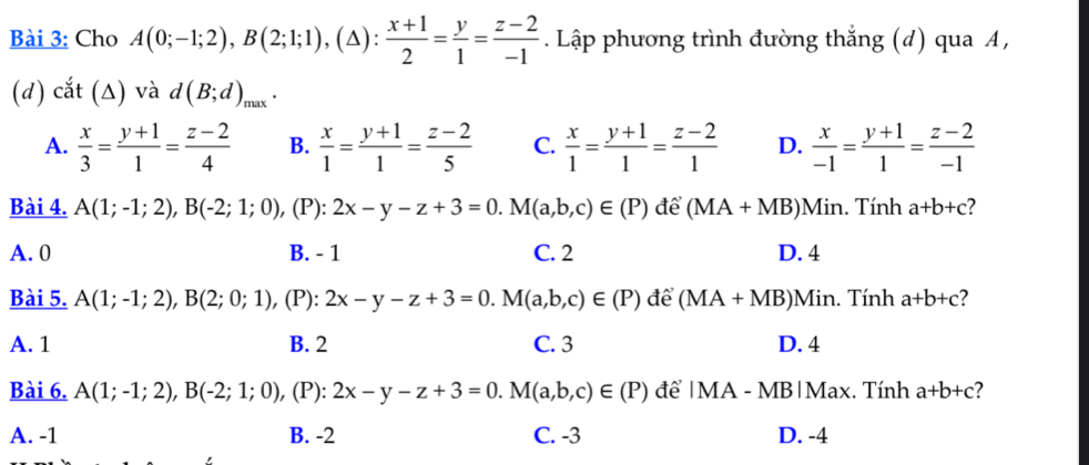 Cho A(0;-1;2), B(2;1;1), (△ ): (x+1)/2 = y/1 = (z-2)/-1 . Lập phương trình đường thắng (d) qua A,
(d) cắt (Δ) và d(B;d)_max.
A.  x/3 = (y+1)/1 = (z-2)/4  B.  x/1 = (y+1)/1 = (z-2)/5  C.  x/1 = (y+1)/1 = (z-2)/1  D.  x/-1 = (y+1)/1 = (z-2)/-1 
Bài 4. A(1;-1;2), B(-2;1;0) , (P): 2x-y-z+3=0.M(a,b,c)∈ (P) để (MA+MB) Min. Tính a+b+c ?
A. 0 B. - 1 C. 2 D. 4
Bài 5. A(1;-1;2), B(2;0;1) , (P): 2x-y-z+3=0. M(a,b,c)∈ (P) để (MA+MB)Min n. Tính a+b+c 7
A. 1 B. 2 C. 3 D. 4
Bài 6. A(1;-1;2), B(-2;1;0), , (P): 2x-y-z+3=0. M(a,b,c)∈ (P) để | MA - MB|Max. Tính a+b+c 2
A. -1 B. -2 C. -3 D. -4