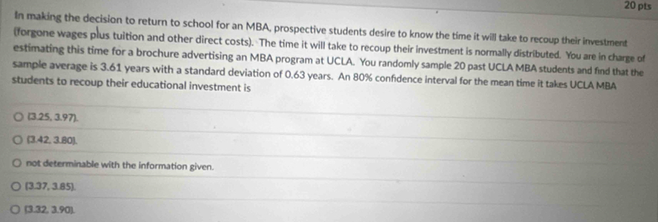 In making the decision to return to school for an MBA, prospective students desire to know the time it will take to recoup their investment 
(forgone wages plus tuition and other direct costs). The time it will take to recoup their investment is normally distributed. You are in charge of 
estimating this time for a brochure advertising an MBA program at UCLA. You randomly sample 20 past UCLA MBA students and find that the 
sample average is 3.61 years with a standard deviation of 0.63 years. An 80% confidence interval for the mean time it takes UCLA MBA 
students to recoup their educational investment is
(3.25,3.97).
(3.42,3.80). 
not determinable with the information given.
(3.37,3.85).
(3.32,3.90).