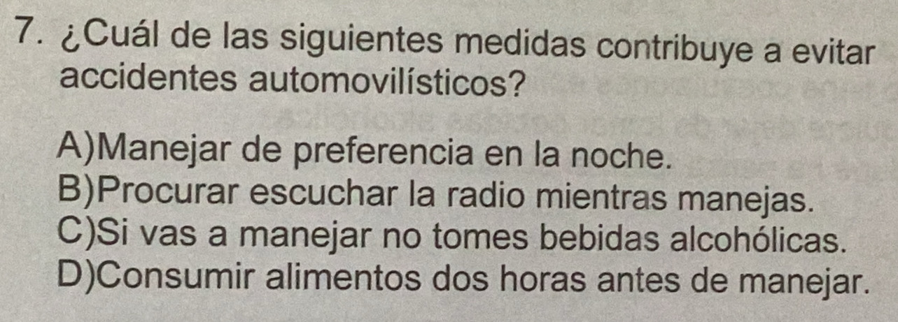 ¿Cuál de las siguientes medidas contribuye a evitar
accidentes automovilísticos?
A)Manejar de preferencia en la noche.
B)Procurar escuchar la radio mientras manejas.
C)Si vas a manejar no tomes bebidas alcohólicas.
D)Consumir alimentos dos horas antes de manejar.