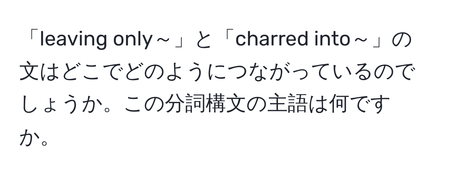 「leaving only～」と「charred into～」の文はどこでどのようにつながっているのでしょうか。この分詞構文の主語は何ですか。