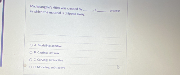 Michelangelo's Atlas was created by _ a_ process
in which the material is chipped away.
A. Modeling; additive
B. Casting; lost wax
C. Carving; subtractive
D. Modeling; subtractive