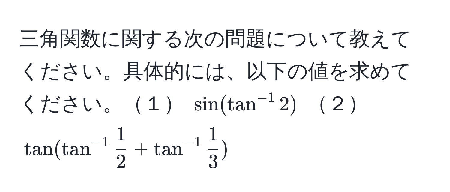 三角関数に関する次の問題について教えてください。具体的には、以下の値を求めてください。１ $sin(tan^(-1) 2)$ ２ $tan(tan^(-1)  1/2  + tan^(-1)  1/3 )$