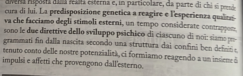 diversá risposta dalla realtá esterna e, in particolare, da parte di chi si prende 
cura di lui. La predisposizione genetica a reagire e l'esperienza qualitati- 
va che facciamo degli stimoli esterni, un tempo considerate contrapposte, 
sono le due direttive dello sviluppo psichico di ciascuno di noi: siamo pro- 
grammati fin dalla nascita secondo una struttura dai confini ben definitie, 
tenuto conto delle nostre potenzialità, ci formiamo reagendo a un insieme di 
impulsi e affetti che provengono dall’esterno.