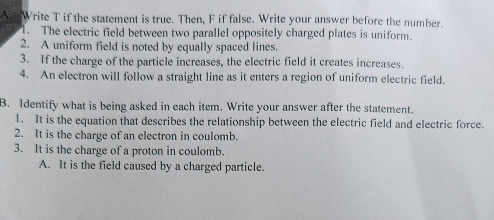 Write T if the statement is true. Then, F if false. Write your answer before the number.
1. The electric field between two parallel oppositely charged plates is uniform.
2. A uniform field is noted by equally spaced lines.
3. If the charge of the particle increases, the electric field it creates increases.
4. An electron will follow a straight line as it enters a region of uniform electric field.
B. Identify what is being asked in each item. Write your answer after the statement.
1. It is the equation that describes the relationship between the electric field and electric force.
2. It is the charge of an electron in coulomb.
3. It is the charge of a proton in coulomb.
A. It is the field caused by a charged particle.