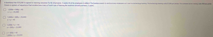 A business has $25,000 to spend on traning sessions for its employees. it wants 45 of its employees to altend. The business wants to send as many employes s it can ts a technolog trasing. The technolog tamng cots 31, pr esis. The couos ei 
Create a systern of equations that models how many of each type of training the business should purchase. (1 point)
1,000x+500y=45
x+y=25,000
f(x)x+300x=2% (x)
x+y=45
1,000x+y=45
x+500y=25,000
x+500y=45
1,000x+y=25,000