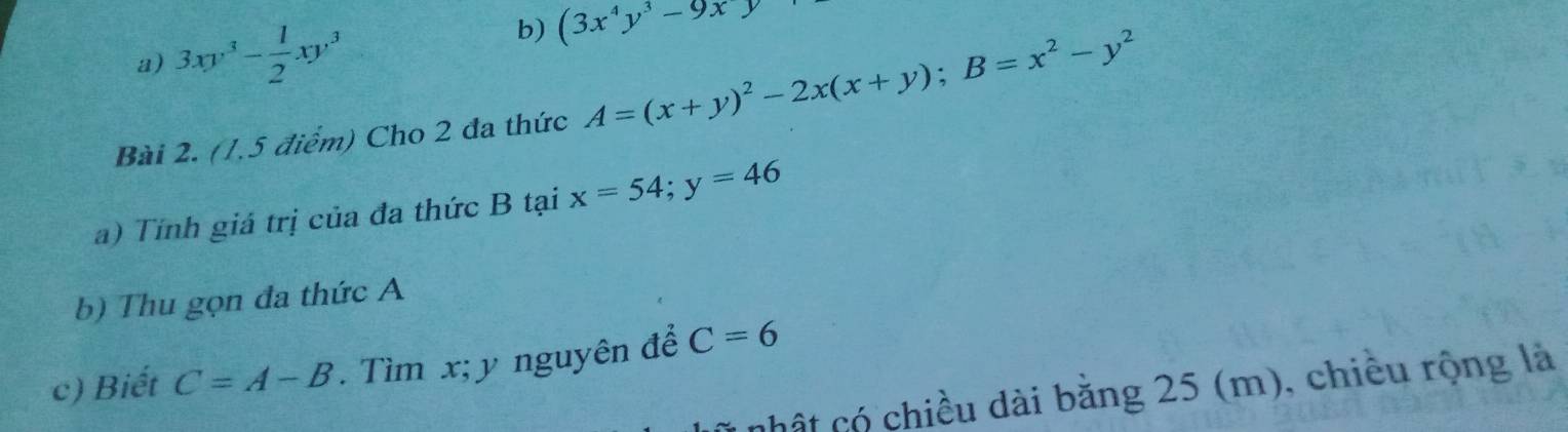 3xy^3- 1/2 xy^3
b) (3x^4y^3-9xy
Bài 2. (1,5 điểm) Cho 2 đa thức A=(x+y)^2-2x(x+y); B=x^2-y^2
a) Tính giá trị của đa thức B tại x=54; y=46
b) Thu gọn đa thức A
c) Biết C=A-B. Tìm x; y nguyên để C=6
chất có chiều dài bằng 25 (m), chiều rộng là