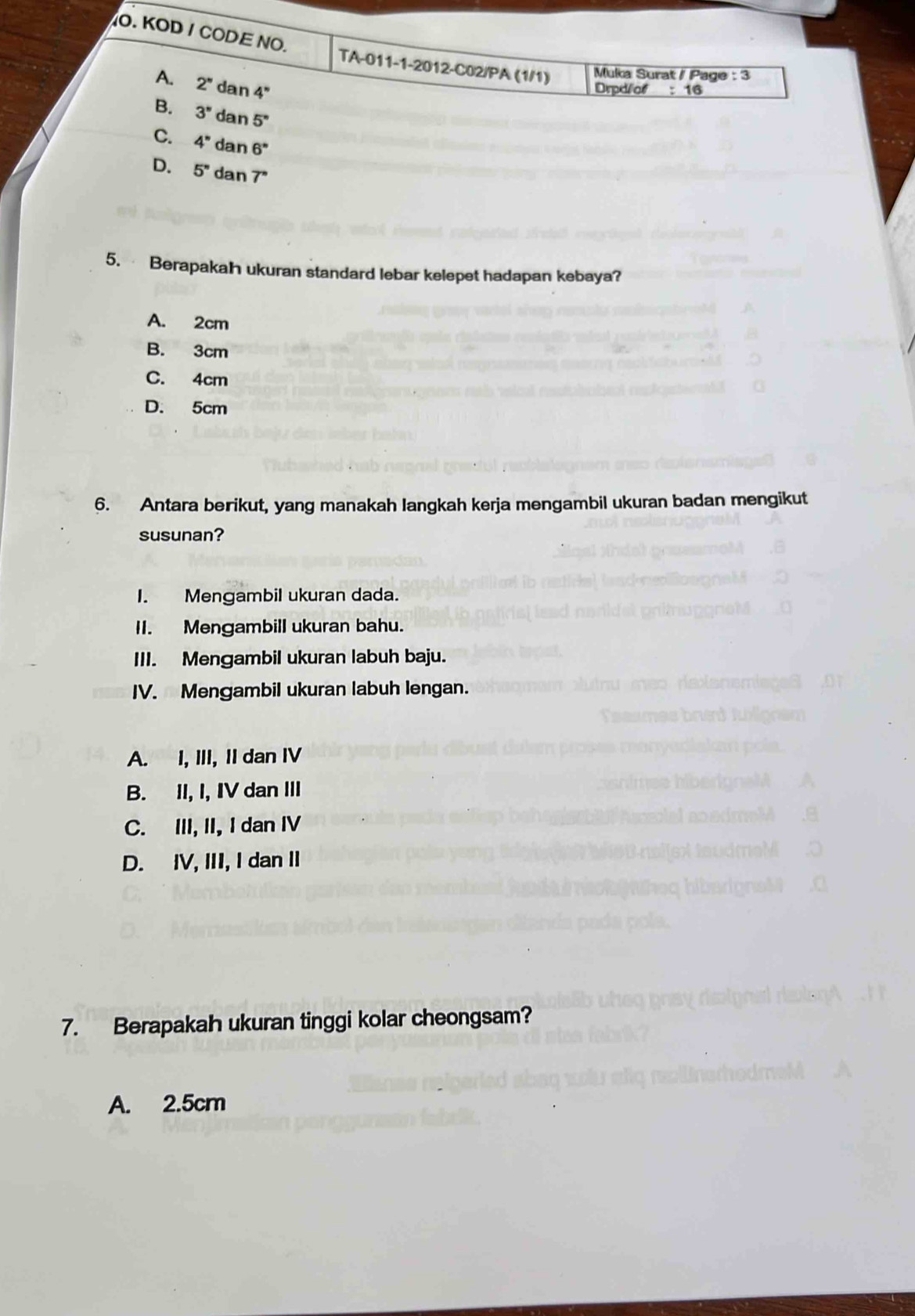 KOD / CODE NO. TA-011-1-2012-C02/PA (1/1) Muka Surat / Page : 3
A. 2'' dan 4'
Drpd/of :16
B. 3° dar 5°
C. 4^n dan 6^*
D. 5^n dan 7^n
5. Berapakah ukuran standard lebar kelepet hadapan kebaya?
A. 2cm
B. 3cm
C. 4cm
D. 5cm
6. Antara berikut, yang manakah langkah kerja mengambil ukuran badan mengikut
susunan?
I. Mengambil ukuran dada.
II. Mengambill ukuran bahu.
III. Mengambil ukuran labuh baju.
IV. Mengambil ukuran labuh lengan.
A. I, III, I dan IV
B. II, I, IV dan III
C. III, II, I dan I
D. IV, III, I dan I
7. Berapakah ukuran tinggi kolar cheongsam?
A. 2.5cm