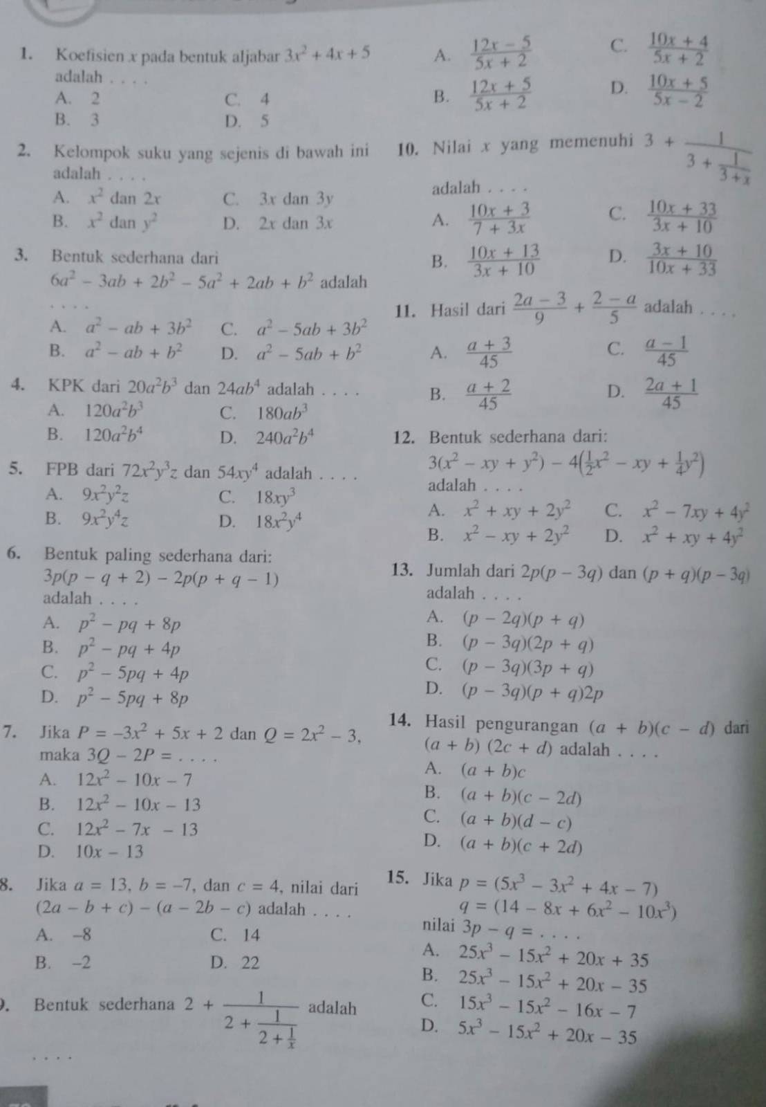 Koefisien x pada bentuk aljabar 3x^2+4x+5 A.  (12x-5)/5x+2  C.  (10x+4)/5x+2 
adalah . .
A. 2 _C. 4 B.  (12x+5)/5x+2  D.  (10x+5)/5x-2 
B. 3 D. 5
2. Kelompok suku yang sejenis di bawah ini 10. Nilai x yang memenuhi 3+frac 13+ 1/3+x 
adalah
A. x^2dan2x C. 3x dan 3y
adalah . . . .
B. x^2dany^2 D. 2x dan 3x
A.  (10x+3)/7+3x  C.  (10x+33)/3x+10 
3. Bentuk sederhana dari B.  (10x+13)/3x+10  D.  (3x+10)/10x+33 
6a^2-3ab+2b^2-5a^2+2ab+b^2 adalah
11. Hasil dari  (2a-3)/9 + (2-a)/5  adalah . . . .
A. a^2-ab+3b^2 C. a^2-5ab+3b^2
C.
B. a^2-ab+b^2 D. a^2-5ab+b^2 A.  (a+3)/45   (a-1)/45 
4. KPK dari 20a^2b^3 dan 24ab^4 adalah . . . . B.  (a+2)/45   (2a+1)/45 
D.
A. 120a^2b^3 C. 180ab^3
B. 120a^2b^4 D. 240a^2b^4 12. Bentuk sederhana dari:
5. FPB dari 72x^2y^3z dan 54xy^4 adalah . . . . 3(x^2-xy+y^2)-4( 1/2 x^2-xy+ 1/4 y^2)
A. 9x^2y^2z C. 18xy^3
adalah
B. 9x^2y^4z D. 18x^2y^4
A. x^2+xy+2y^2 C. x^2-7xy+4y^2
B. x^2-xy+2y^2 D. x^2+xy+4y^2
6. Bentuk paling sederhana dari:
3p(p-q+2)-2p(p+q-1)
13. Jumlah dari 2p(p-3q) dan (p+q)(p-3q)
adalah
adalah
A.
A. p^2-pq+8p (p-2q)(p+q)
B.
B. p^2-pq+4p (p-3q)(2p+q)
C.
C. p^2-5pq+4p (p-3q)(3p+q)
D. p^2-5pq+8p
D. (p-3q)(p+q)2p
14. Hasil pengurangan (a+b)(c-d) darì
7. Jika P=-3x^2+5x+2 dan Q=2x^2-3, (a+b)(2c+d) adalah . . . .
maka 3Q-2P= _
A. 12x^2-10x-7
A. (a+b)c
B. 12x^2-10x-13
B. (a+b)(c-2d)
C.
C. 12x^2-7x-13 (a+b)(d-c)
D. 10x-13
D. (a+b)(c+2d)
8. Jika a=13,b=-7 , dan c=4 , nilai dari
15. Jika p=(5x^3-3x^2+4x-7)
q=(14-8x+6x^2-10x^3)
(2a-b+c)-(a-2b-c) adalah . . . . nilai 3p-q=.
A. -8 C. 14
B. -2 D. 22
A. 25x^3-15x^2+20x+35
B. 25x^3-15x^2+20x-35. Bentuk sederhana 2+frac 12+frac 12+ 1/x  adalah C. 15x^3-15x^2-16x-7
D. 5x^3-15x^2+20x-35