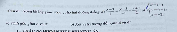 Cầu 6. Trong không gian Oxyz , cho hai đường thẳng d :  (x-3)/1 = (y-2)/-1 = (z+2)/2 , d_:beginarrayl x=1-t y=4-3t z=-2tendarray.
a) Tính góc giữa d và d' b) Xét vị trí tương đối giữa d và d' 
C. TRÁC Nghiêm nhiệu phượng án.