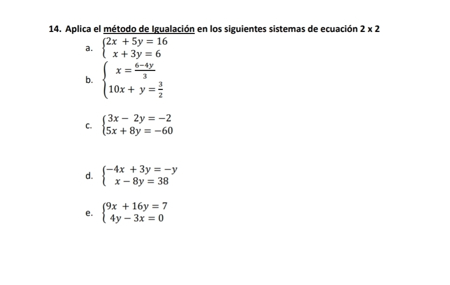 Aplica el método de Igualación en los siguientes sistemas de ecuación 2* 2
a. beginarrayl 2x+5y=16 x+3y=6endarray.
b. beginarrayl x= (6-4y)/3  10x+y= 3/2 endarray.
C. beginarrayl 3x-2y=-2 5x+8y=-60endarray.
d. beginarrayl -4x+3y=-y x-8y=38endarray.
e. beginarrayl 9x+16y=7 4y-3x=0endarray.