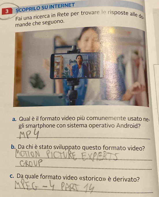 SCOPRILO SU INTERNET 
Fai una ricerca in Rete per trovare le risposte alle do 
mande che seguono. 
a. Qual è il formato video più comunemente usato ne- 
gli smartphone con sistema operativo Android? 
_ 
b. Da chi è stato sviluppato questo formato video? 
_ 
_ 
c. Da quale formato video «storico» è derivato? 
_