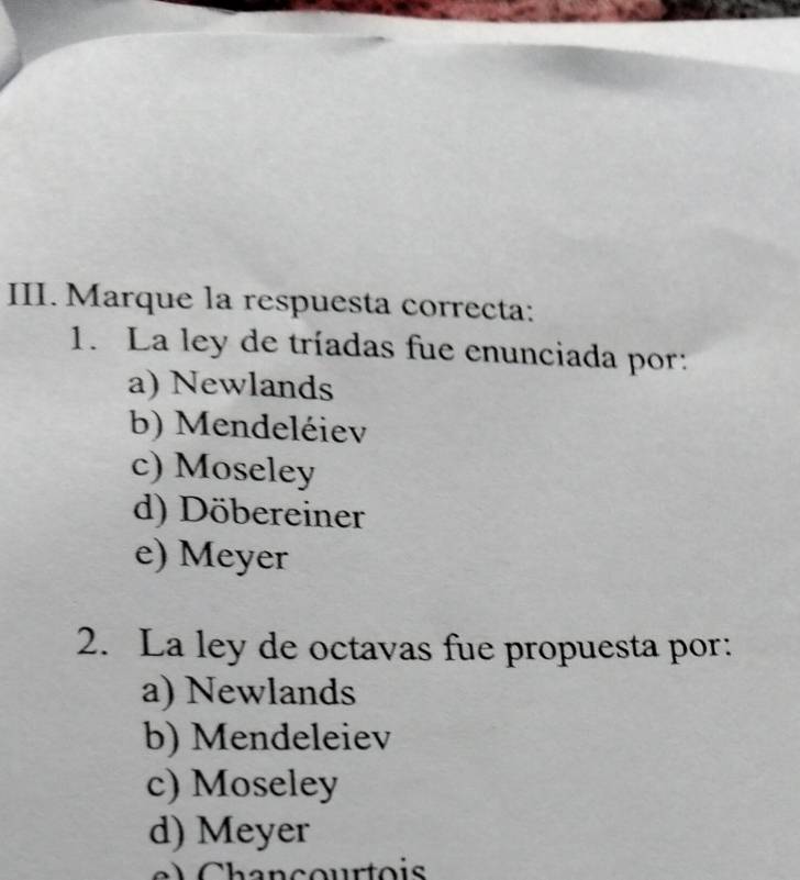 Marque la respuesta correcta:
1. La ley de tríadas fue enunciada por:
a) Newlands
b) Mendeléiev
c) Moseley
d) Döbereiner
e) Meyer
2. La ley de octavas fue propuesta por:
a) Newlands
b) Mendeleiev
c) Moseley
d) Meyer
h a n cour t o is