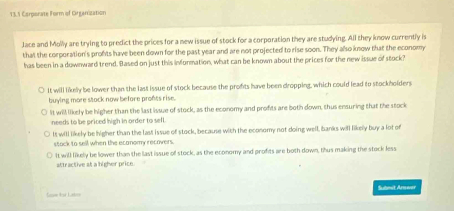 13.1 Corporate Form of Organization
Jace and Molly are trying to predict the prices for a new issue of stock for a corporation they are studying. All they know currently is
that the corporation's profts have been down for the past year and are not projected to rise soon. They also know that the economy
has been in a downward trend. Based on just this information, what can be known about the prices for the new issue of stock?
It will likely be lower than the last issue of stock because the profits have been dropping, which could lead to stockholders
buying more stock now before profts rise.
It will likely be higher than the last issue of stock, as the economy and profits are both down, thus ensuring that the stock
needs to be priced high in order to sell.
It will likely be higher than the last issue of stock, because with the economy not doing well, banks will likely buy a lot of
stock to sell when the economy recovers.
lt will likely be lower than the last issue of stock, as the economy and profits are both down, thus making the stock less
attractive at a higher price.
Save for Later Submit Answar
