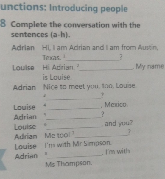 unctions: Introducing people 
8 Complete the conversation with the 
sentences (a-h). 
Adrian Hi, I am Adrian and I am from Austin, 
Texas. ¹_ ? 
Louise Hi Adrian. ²_ . My name 
is Louise. 
Adrian Nice to meet you, too, Louise. 
_ 
3 
? 
Louise 4_ , Mexico. 
Adrian s_ 
? 
Louise ₹6_ , and you? 
Adrian Me too! _? 
Louise I'm with Mr Simpson. 
Adrian £_ . I'm with 
Ms Thompson.