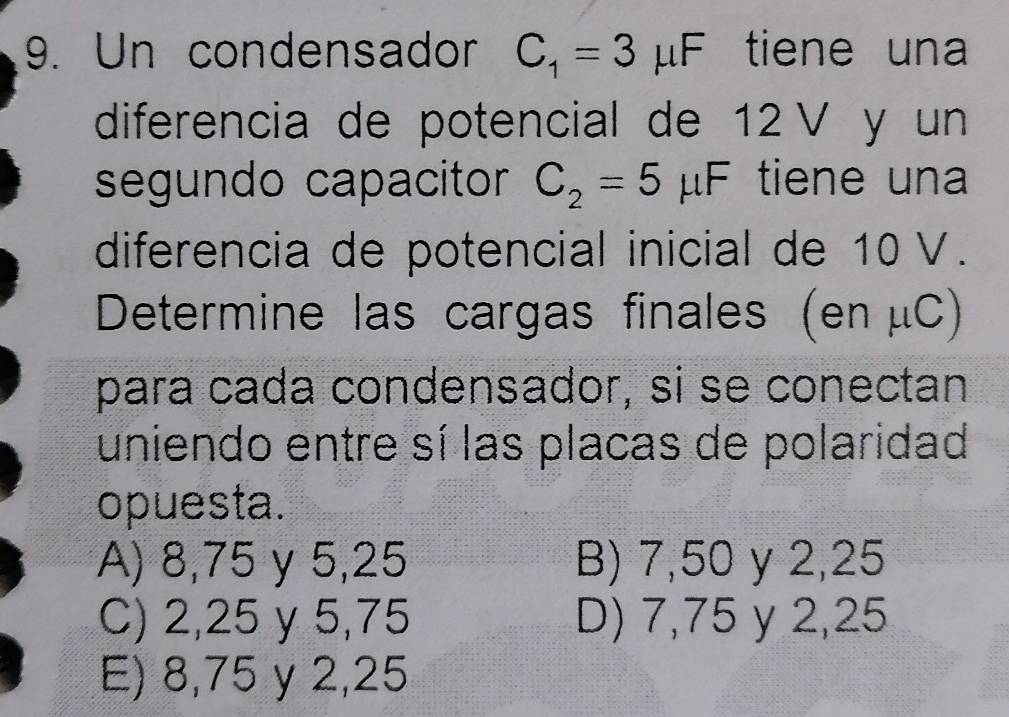 Un condensador C_1=3mu F tiene una
diferencia de potencial de 12V y un
segundo capacitor C_2=5 μF tiene una
diferencia de potencial inicial de 10 V.
Determine las cargas finales (en μC)
para cada condensador, si se conectan
uniendo entre sí las placas de polaridad
opuesta.
A) 8,75 y 5,25 B) 7,50 y 2,25
C) 2,25 y 5,75 D) 7,75 y 2,25
E) 8,75 y 2,25