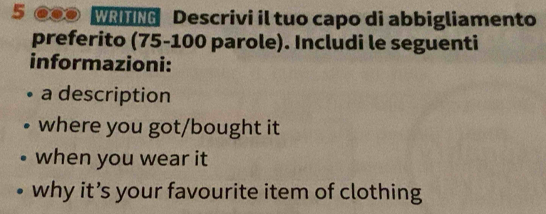 5 ●●● WRITING Descrivi il tuo capo di abbigliamento 
preferito (75-100 parole). Includi le seguenti 
informazioni: 
a description 
where you got/bought it 
when you wear it 
why it’s your favourite item of clothing