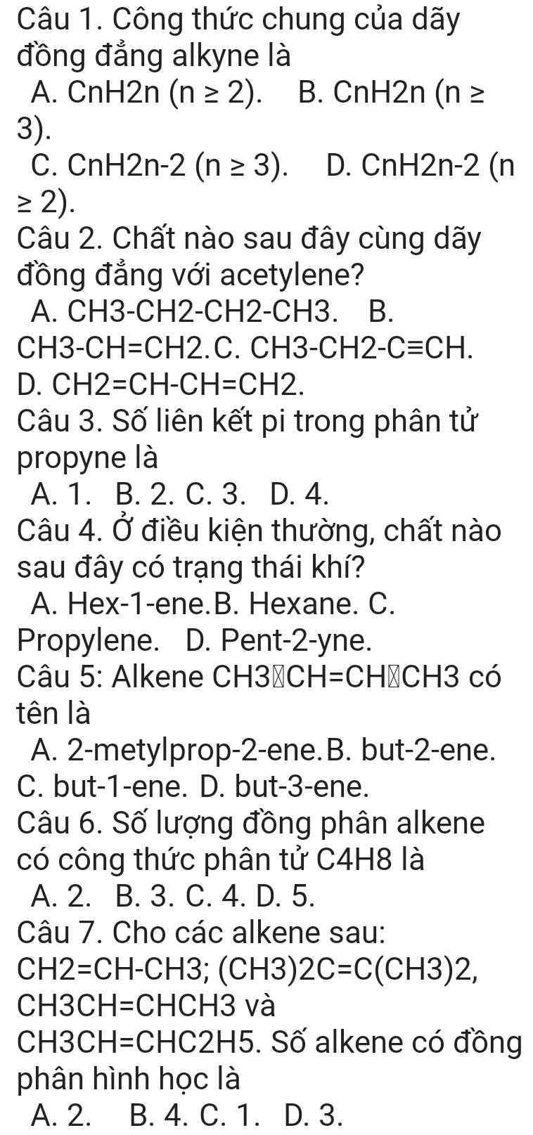 Công thức chung của dãy
đồng đẳng alkyne là
A. CnH2n(n≥ 2). B. CnH2n (n≥
3).
C. CnH2n-2(n≥ 3). D. CnH2n-2 (n
≥ 2). 
Câu 2. Chất nào sau đây cùng dãy
đồng đẳng với acetylene?
A. CH3-CH2-CH2-CH3. B.
CH 3 -CH=CH2.C.CH3-CH2-Cequiv CH.
D. CH2=CH-CH=CH2. 
Câu 3. Số liên kết pi trong phân tử
propyne là
A. 1. B. 2. C. 3. D. 4.
Câu 4. Ở điều kiện thường, chất nào
sau đây có trạng thái khí?
A. Hex-1-ene.B. Hexane. C.
Propylene. D. Pent -2 -yne.
Câu 5: Alkene CH30 CH =CH→CH3 có
tên là
A. 2 -metylprop -2 -ene. B. but -2 -ene.
C. but- 1 -ene. D. but -3 -ene.
Câu 6. Số lượng đồng phân alkene
có công thức phân tử C4H8 là
A. 2. B. 3. C. 4. D. 5.
Câu 7. Cho các alkene sau:
CH2=CH-CH3; (CH3)2C=C(CH3)2,
CH3 :F =CHCH3 và
CH3 CH = :CHC2H5 5. Số alkene có đồng
phân hình học là
A. 2. B. 4. C. 1. D. 3.