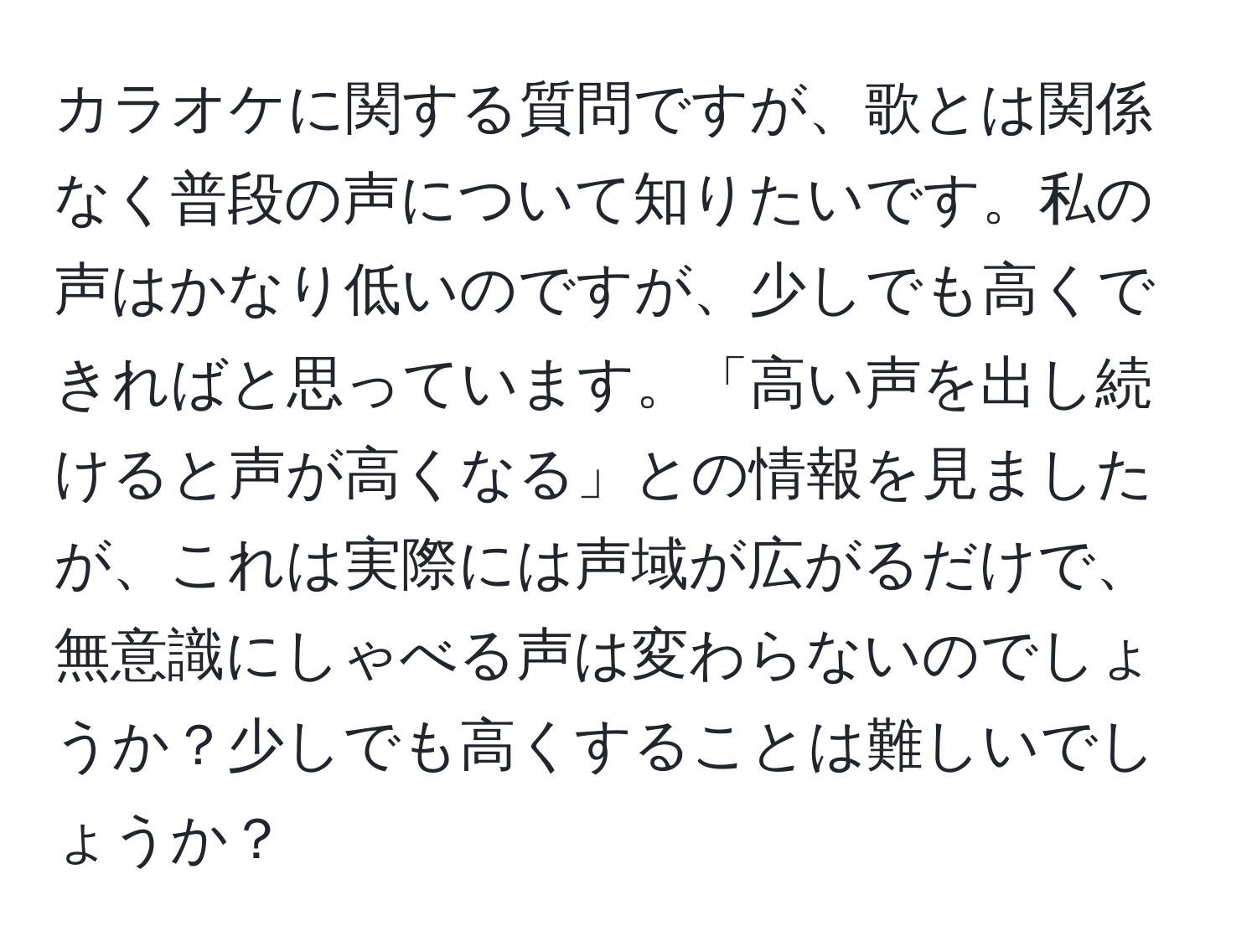 カラオケに関する質問ですが、歌とは関係なく普段の声について知りたいです。私の声はかなり低いのですが、少しでも高くできればと思っています。「高い声を出し続けると声が高くなる」との情報を見ましたが、これは実際には声域が広がるだけで、無意識にしゃべる声は変わらないのでしょうか？少しでも高くすることは難しいでしょうか？