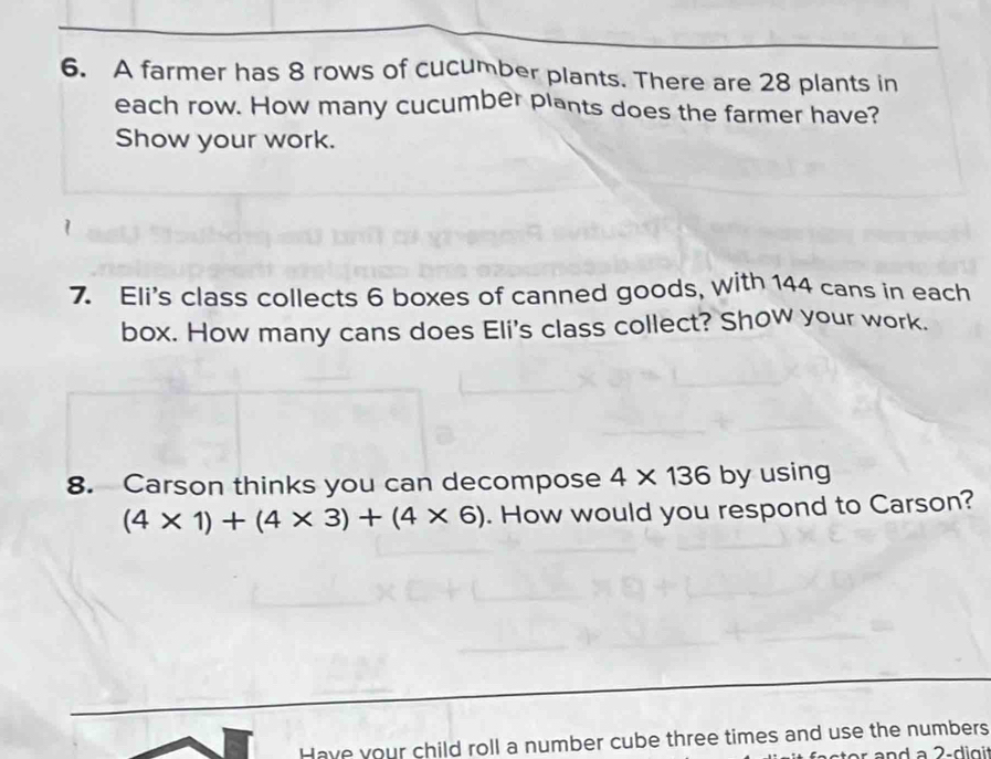 A farmer has 8 rows of cucumber plants. There are 28 plants in 
each row. How many cucumber plants does the farmer have? 
Show your work. 
7. Eli's class collects 6 boxes of canned goods, with 144 cans in each 
box. How many cans does Eli's class collect? Show your work. 
8. Carson thinks you can decompose 4* 136 by using
(4* 1)+(4* 3)+(4* 6). How would you respond to Carson? 
Have your child roll a number cube three times and use the numbers