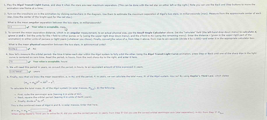 Play the Algol Transit Light Curve, and stop it when the stars are near maximum separation. (This can be done with the red star on either left or the right.) Note you can use the Back and Step buttons to move the
animation one frame at a time.
2. Turn on the crosshairs on in the animation by clicking somewhere in the diagram. Use them to estimate the maximum separation of Algol's two stars, in milliarcseconds (mas). Measure from the approximate center of each
stan (Use the center of the bright spot for the red star)
What is the mean angular separation between the two stars, in milliarcseconds?
2.4 Your value is acceptable. mas
3. To convert the mean separation distance, which is an angular measurement, to an actual physical size, use the Small-Angle Calculator above. Set the "calculate" field (the left-hand drop-down menu) to calculate d,
given a and r. Set the units for the r field to either parsec or ly (using the upper-right drop-down menu), and the d field to AU (using the remaining menu). Enter the distance r (given in the upper-right part of the
animation) in either units of parsecs or light-years (whatever you chose). Finally, convert the value of a, from Step 2 above, from mas to arc seconds (divide it by 1,000)—and enter it in the appropriate calculator box.
What is the mean physical separation between the two stars, in astronomical units?
6.84n-2 √ AU
4. Now let's measure the orbital period; the time it takes each star within the Algol system to fully orbit the other. Using the Algol Transit Light Curve animation, press Step or Back until one of the sharp dips in the light
curve is centered on zero time. Read the period, in hours, from the next sharp dip to the right, and enter it here.
7 □ . Your value is acceptable. hours
5. We will need this period in years, so convert the period, in hours, to an equivalent amount of time expressed in years.
0.00799087  years
6. Finally, now that we know the mean separation, a, in AU, and the period, P, in years, we can calculate the total mass, M. of the Algol system. How so? By using Kepler's Third Law, which states
(m_A+m_B)P^2=MP^2=a^3.
To calculate the total mass, M, of the Algol system (in solar masses. M_Sun) do the following 
* First, cube the semimajor axis (leaving it in units of AU).
* Next, square the orbital period (leaving it in units of Earth years).
* Finally, divide a^3byP^2.
This is the combined mass of Algol A and B, in solar masses. Enter that here.
M=m_A+m_B=□ *
When using Kepler's Third Law to solve for M, did you use the correct period, in years, from Step 5? Did you use the correct orbital samimajor axis (star separation), in AU, from Step 3? Mg
