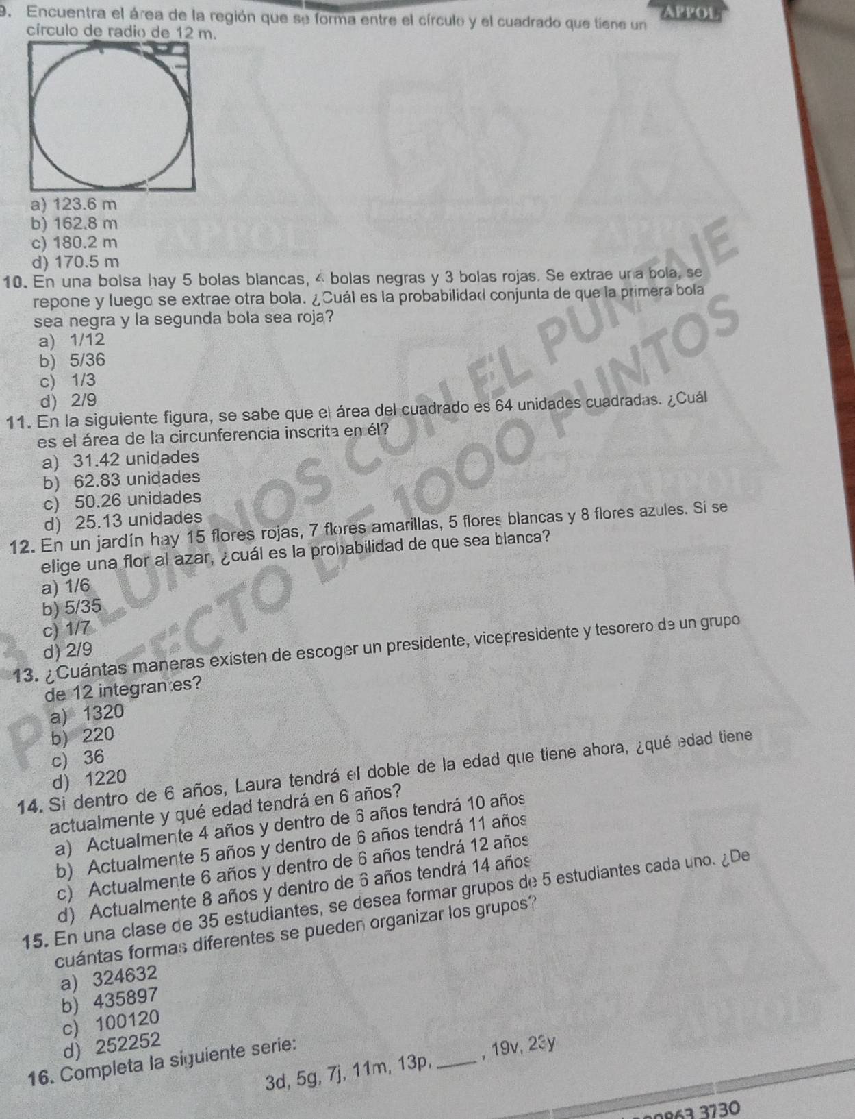 Encuentra el área de la región que se forma entre el círculo y el cuadrado que tiene un APPOL
círculo de radio de 12 m.
a) 123.6 m
b) 162.8 m
c) 180.2 m
d) 170.5 m
10. En una bolsa hay 5 bolas blancas, 4 bolas negras y 3 bolas rojas. Se extrae un a bola, se
repone y luego se extrae otra bola. ¿Cuál es la probabilida conjunta de que la primera bola
sea negra y la segunda bola sea roja?
a) 1/12
b) 5/36
c) 1/3
d) 2/9
11. En la siguiente figura, se sabe que el área del cuadrado es 64 unidades cuadradas. ¿Cuál
es el área de la circunferencia inscrita en él?
a) 31.42 unidades
b) 62.83 unidades
c) 50.26 unidades
d) 25.13 unidades
12. En un jardín hay 15 flores rojas, 7 flores amarillas, 5 flores blancas y 8 flores azules. Si se
elige una flor al azar, ¿cuál es la probabilidad de que sea blanca?
a) 1/6
b) 5/35
c) 1/7
13. ¿ Cuántas maneras existen de escoger un presidente, vicepresidente y tesorero de un grupo
d) 2/9
de 12 integran es?
a) 1320
b) 220
c) 36
14. Si dentro de 6 años, Laura tendrá el doble de la edad que tiene ahora, ¿qué edad tiene
d 1220
actualmente y qué edad tendrá en 6 años?
a) Actualmente 4 años y dentro de 6 años tendrá 10 años
b) Actualmente 5 años y dentro de 6 años tendrá 11 años
c) Actualmente 6 años y dentro de 6 años tendrá 12 años
d) Actualmente 8 años y dentro de 6 años tendrá 14 años
15. En una clase de 35 estudiantes, se desea formar grupos de 5 estudiantes cada uno. ¿De
cuántas formas diferentes se pueden organizar los grupos?
a) 324632
b) 435897
c) 100120
d) 252252
16. Completa la siguiente serie:
3d, 5g, 7j, 11m, 13p, _, 19v, 23y
263 3730