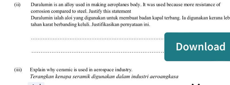 (ii) Duralumin is an alloy used in making aeroplanes body. It was used because more resistance of 
corrosion compared to steel. Justify this statement 
Duralumin ialah aloi yang digunakan untuk membuat badan kapal terbang. Ia digunakan kerana leb 
tahan karat berbanding keluli. Justifikasikan pernyataan ini. 
Download 
(ii) Explain why ceramic is used in aerospace industry. 
Terangkan kenapa seramik digunakan dalam industri aeroangkasa