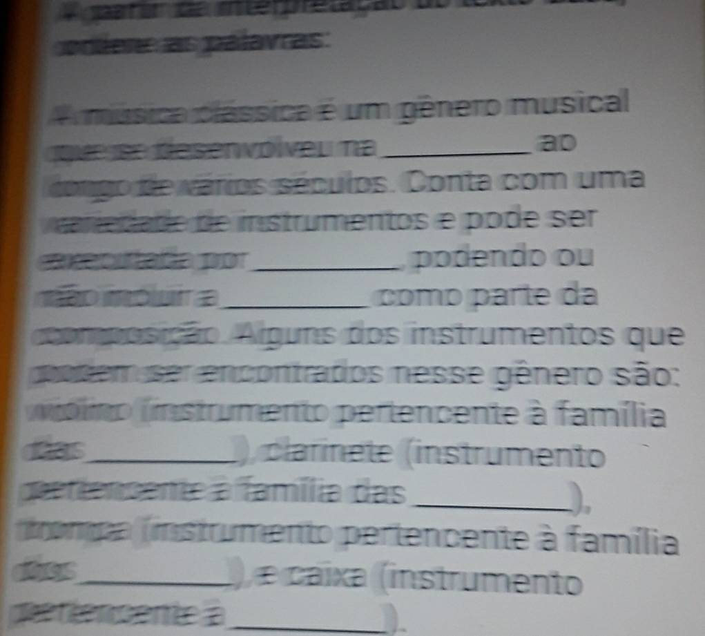 sar er de entee pretação do 
poler as palavras: 
A música clássica é um gênero musical 
que se desenvólvel na_ ao 
congo de vários séculos. Conta com uma 
re da de de instrumentos e pode ser 
cecuatn prot_ podendo ou 
mão móluir a_ coo parte da 
coomposição. Alguns dos instrumentos que 
godem ser encontrados nesse gênero são: 
vólimo (instrumento pertencente à família 
das_ ), clarinete (instrumento 
geentensente a família das_ 
_), 
nompa (instrumento pertencente à família 
does_ ), e caixa (instrumento 
denenseme =_