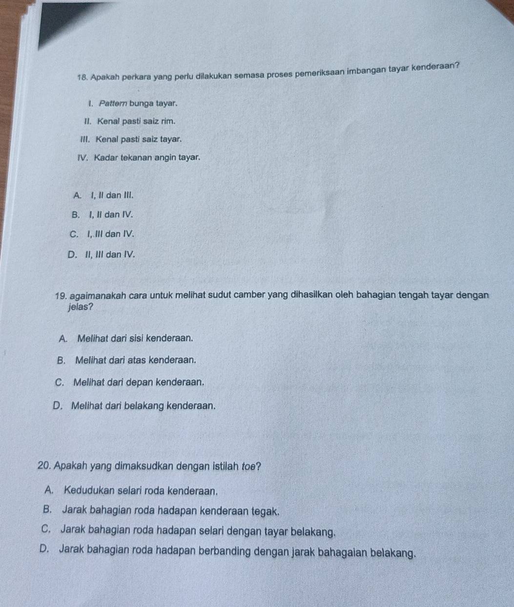 Apakah perkara yang perlu dilakukan semasa proses pemeriksaan imbangan tayar kenderaan?
I. Pattern bunga tayar.
II. Kenal pasti saiz rim.
III. Kenal pasti saiz tayar.
IV. Kadar tekanan angin tayar.
A. I, II dan III.
B. I, II dan IV.
C. I, III dan IV.
D. II, III dan IV.
19. agaimanakah cara untuk melihat sudut camber yang dihasilkan oleh bahagian tengah tayar dengan
jelas?
A. Melihat dari sisi kenderaan.
B. Melihat dari atas kenderaan.
C. Melihat dari depan kenderaan.
D. Melihat dari belakang kenderaan.
20. Apakah yang dimaksudkan dengan istilah toe?
A. Kedudukan selari roda kenderaan.
B. Jarak bahagian roda hadapan kenderaan tegak.
C. Jarak bahagian roda hadapan selari dengan tayar belakang.
D. Jarak bahagian roda hadapan berbanding dengan jarak bahagaian belakang.