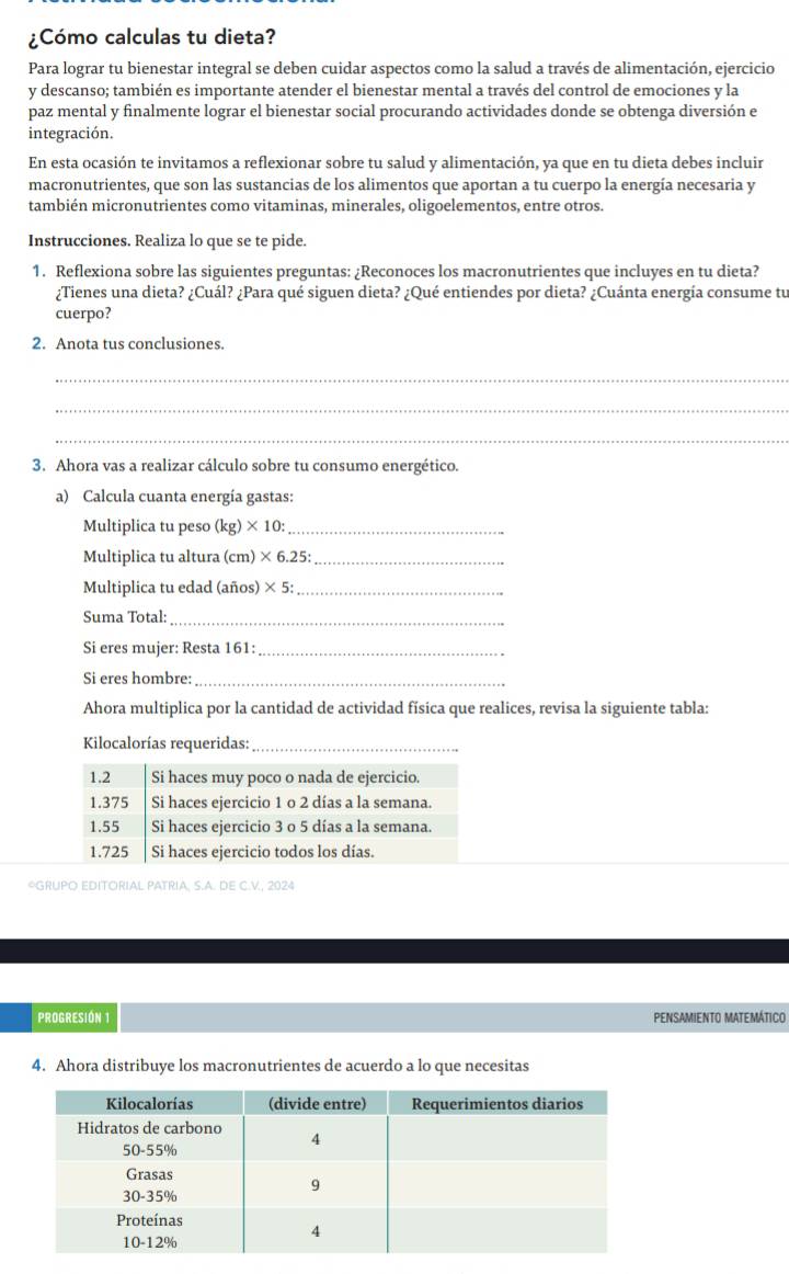 ¿Cómo calculas tu dieta?
Para lograr tu bienestar integral se deben cuidar aspectos como la salud a través de alimentación, ejercicio
y descanso; también es importante atender el bienestar mental a través del control de emociones y la
paz mental y finalmente lograr el bienestar social procurando actividades donde se obtenga diversión e
integración.
En esta ocasión te invitamos a reflexionar sobre tu salud y alimentación, ya que en tu dieta debes incluir
macronutrientes, que son las sustancias de los alimentos que aportan a tu cuerpo la energía necesaria y
también micronutrientes como vitaminas, minerales, oligoelementos, entre otros.
Instrucciones. Realiza lo que se te pide.
1. Reflexiona sobre las siguientes preguntas: ¿Reconoces los macronutrientes que incluyes en tu dieta?
¿Tienes una dieta? ¿Cuál? ¿Para qué siguen dieta? ¿Qué entiendes por dieta? ¿Cuánta energía consume tu
cuerpo?
2. Anota tus conclusiones.
_
_
_
3. Ahora vas a realizar cálculo sobre tu consumo energético.
a) Calcula cuanta energía gastas:
Multiplica tu peso (kg)* 10: _
Multiplica tu altura (cm)* 6.25: _
Multiplica tu edad (años) * 5: _
Suma Total:_
Si eres mujer: Resta 161:_
Si eres hombre:_
Ahora multiplica por la cantidad de actividad física que realices, revisa la siguiente tabla:
Kilocalorías requeridas:_
*GRUPO EDITORIAL PATRIA, S.A. DE C.V., 2024
PROGRESIÓN 1 PENSAMIENTO MATEMÁTICO
4. Ahora distribuye los macronutrientes de acuerdo a lo que necesitas