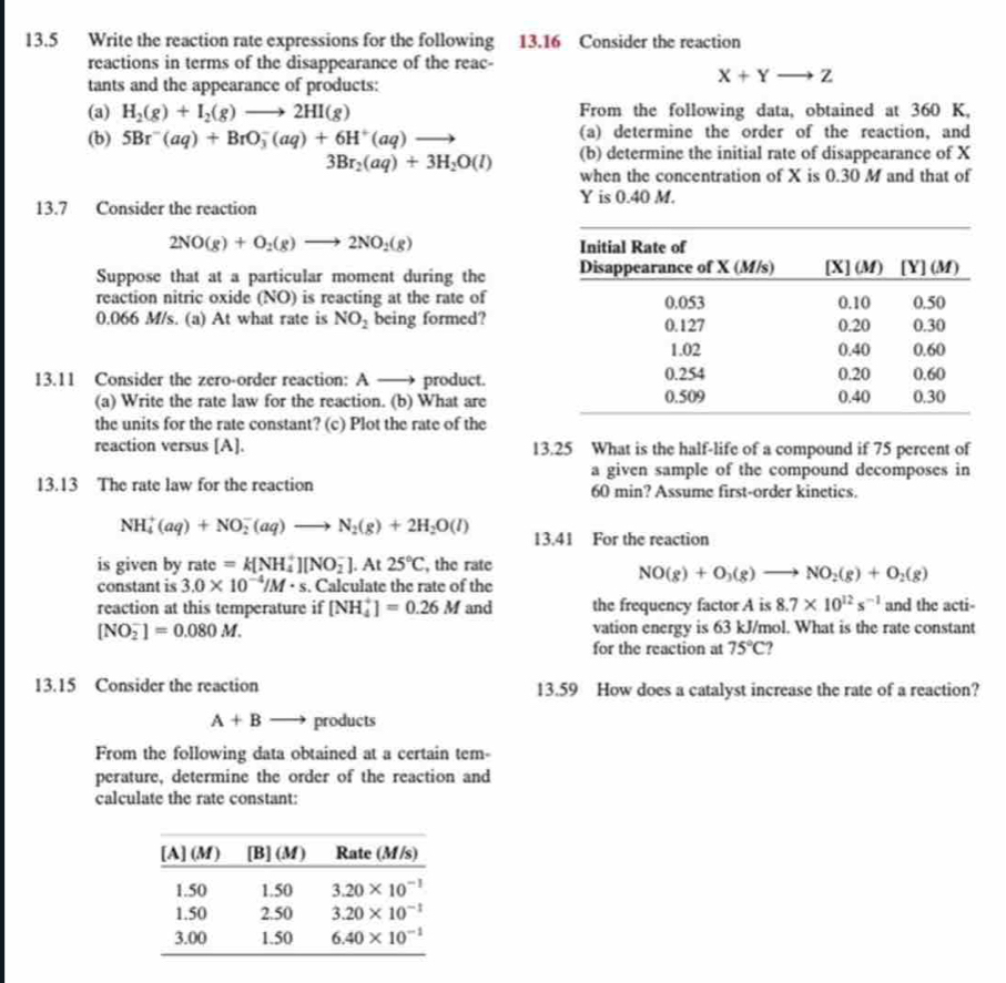 13.5 Write the reaction rate expressions for the following 13.16 Consider the reaction
reactions in terms of the disappearance of the reac-
tants and the appearance of products:
X+Yto Z
(a) H_2(g)+I_2(g)to 2HI(g) From the following data, obtained at 360 K,
(b) 5Br^-(aq)+BrO_3^(-(aq)+6H^+)(aq)to (a) determine the order of the reaction, and
3Br_2(aq)+3H_2O(l) (b) determine the initial rate of disappearance of X
when the concentration of X is 0.30 M and that of
Y is 0.40 M.
13.7 Consider the reaction
2NO(g)+O_2(g)to 2NO_2(g)
Suppose that at a particular moment during the 
reaction nitric oxide (NO) is reacting at the rate of
0.066 M/s. (a) At what rate is NO_2 being formed?
13.11 Consider the zero-order reaction: A —→ product.
(a) Write the rate law for the reaction. (b) What are
the units for the rate constant? (c) Plot the rate of the
reaction versus [A]. 13.25 What is the half-life of a compound if 75 percent of
a given sample of the compound decomposes in
13.13 The rate law for the reaction 60 min? Assume first-order kinetics.
NH_4^(+(aq)+NO_2^-(aq)to N_2)(g)+2H_2O(l) 13.41 For the reaction
is given by rate=k[NH_4^(+][NO_2^-].At25^circ)C , the rate
constant is 3.0* 10^(-4)/M· s. Calculate the rate of the
NO(g)+O_3(g)to NO_2(g)+O_2(g)
reaction at this temperature if [NH_4^(+]=0.26M and the frequency factor A is 8.7* 10^12)s^(-1) and the acti-
[NO_2^(-]=0.080M. vation energy is 63 kJ/mol. What is the rate constant
for the reaction at 75^circ)C
13.15 Consider the reaction 13.59 How does a catalyst increase the rate of a reaction?
A+B products
From the following data obtained at a certain tem-
perature, determine the order of the reaction and
calculate the rate constant: