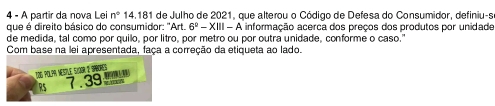 A partir da nova Lei n° 14.181 de Julho de 2021, que alterou o Código de Defesa do Consumidor, definiu-s 
que é direito básico do consumidor: "Art. 6^2-XIII-A informação acerca dos preços dos produtos por unidade 
de medida, tal como por quilo, por litro, por metro ou por outra unidade, conforme o caso." 
Com base na lei apresentada, faça a correção da etiqueta ao lado. 
Tos polpr nesive svaor e ipbores
RS 7.39 '