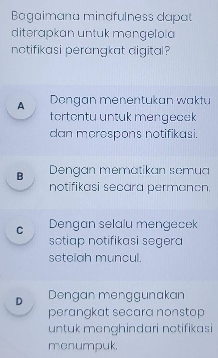 Bagaimana mindfulness dapat
diterapkan untuk mengelola
notifikasi perangkat digital?
A Dengan menentukan waktu
tertentu untuk mengecek
dan merespons notifikasi.
B Dengan mematikan semua
notifikasi secara permanen.
C Dengan selalu mengecek
setiap notifikasi segera
setelah muncul.
D Dengan menggunakan
perangkat secara nonstop
untuk menghindari notifikasi
menumpuk.