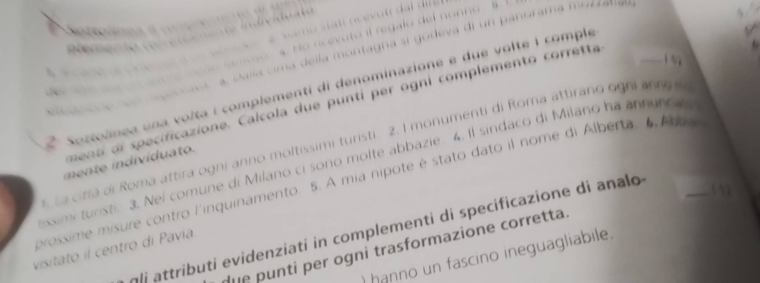 a a co r 
. s. Ho ncevuto il regalo del nonno 5. 
R ererto c e r 
sagicne non glorasa a. D alla cima della montagna si godeva di un panorama mo r e 
2 Sostolinea una volta i complementi di denominazione e due volte i complé 
J 
ment of specificazione. Calcola due punti per ogni complemento corretta 
La citta di Roma attira ogni anno moltissimi turisti. 2. I monumenti di Roma attirano ogni an n o 
ssimi turisti 3. Nel comune di Milano ci sono molte abbazie. 4. Il sindaco di Milano ha annuroa 
mente individuato. 
prossime misure contro l'inquinamento. 5. A mia nípote é stato dato il nome di Alberta. 6. Arbar 
Ali attributi evidenziati in complementi di specificazione di analo 


ne pu nti per ogni trasformazione corretta. 
visitato il centro di Pavia. 
) hanno un fascino ineguagliabile