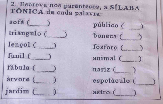 Escreva nos parênteses, a SÍLABA 
TÓNICA de cada palavra: 
sofá (_ ) público (_ ) 
triângulo (_ ) boneca (_ ) 
lençol (_ ) fósforo (_ ) 
funil (_ _) animal (_ _) 
fábula (_ ) nariz (_ ) 
árvore (_ ) espetáculo (_ ) 
jardim (_ ) astro (_ )