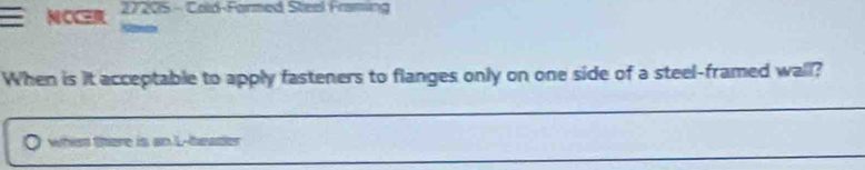 NOCER 27205- Cold-Formed Steal Framing 
When is it acceptable to apply fasteners to flanges only on one side of a steel-framed wall? 
whien there is an L--header