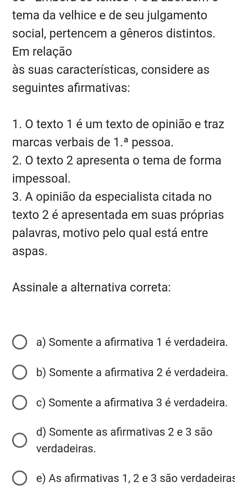 tema da velhice e de seu julgamento
social, pertencem a gêneros distintos.
Em relação
às suas características, considere as
seguintes afirmativas:
1. O texto 1 é um texto de opinião e traz
marcas verbais de 1.^a pessoa.
2. O texto 2 apresenta o tema de forma
impessoal.
3. A opinião da especialista citada no
texto 2 é apresentada em suas próprias
palavras, motivo pelo qual está entre
aspas.
Assinale a alternativa correta:
a) Somente a afirmativa 1 é verdadeira.
b) Somente a afirmativa 2 é verdadeira.
c) Somente a afirmativa 3 é verdadeira.
d) Somente as afirmativas 2 e 3 são
verdadeiras.
e) As afirmativas 1, 2 e 3 são verdadeiras